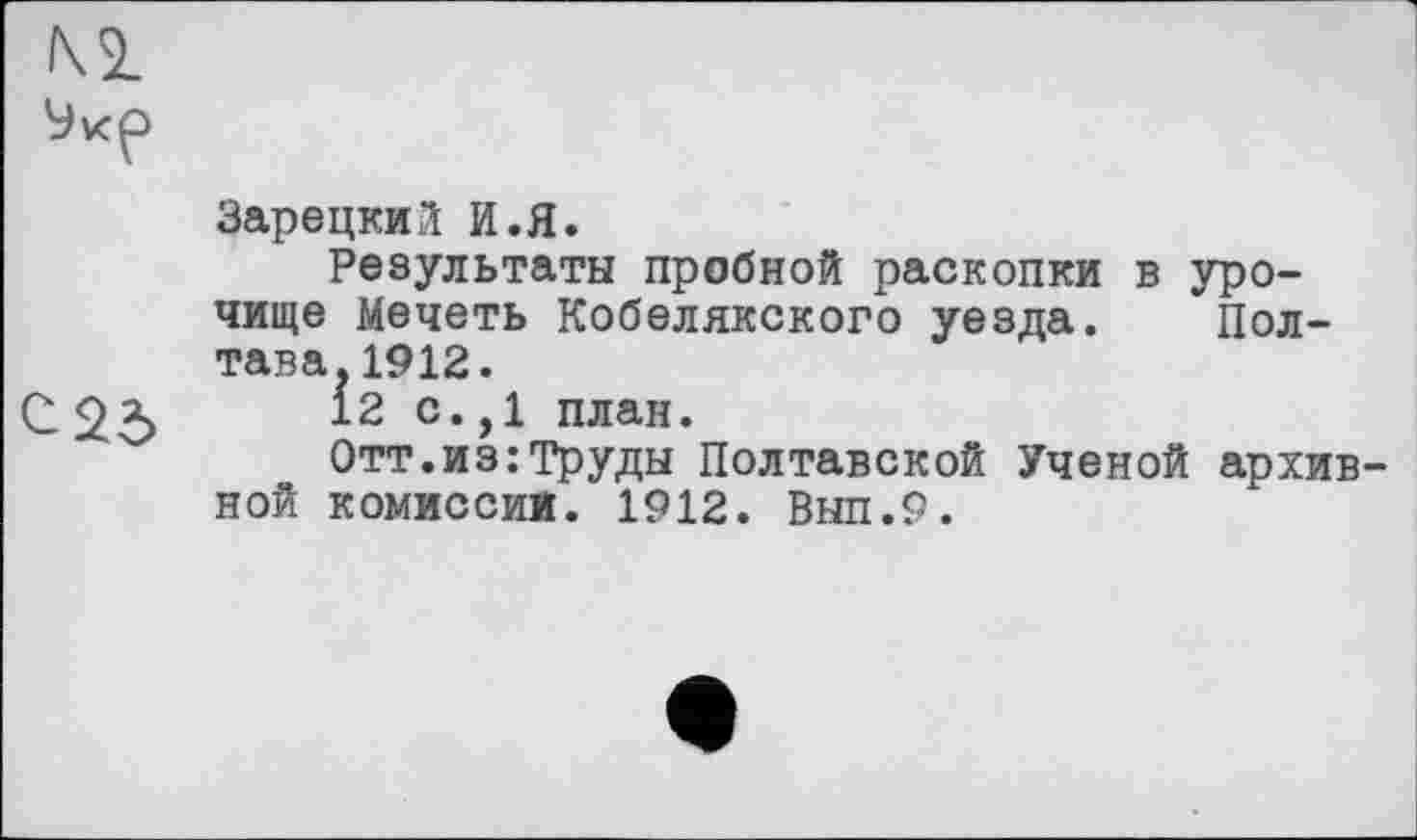 ﻿Зарецкий И.Я.
Результаты пробной раскопки в урочище Мечеть Кобелякского уезда. Полтава. 1912.
С 23	12 с* ,1 план.
Отт.из:Труды Полтавской Ученой архивной комиссии. 1912. Выл.9.